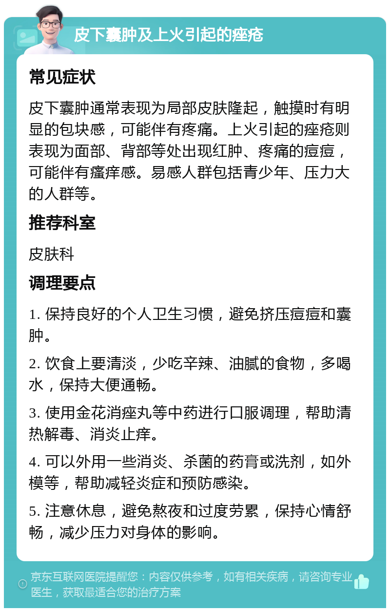 皮下囊肿及上火引起的痤疮 常见症状 皮下囊肿通常表现为局部皮肤隆起，触摸时有明显的包块感，可能伴有疼痛。上火引起的痤疮则表现为面部、背部等处出现红肿、疼痛的痘痘，可能伴有瘙痒感。易感人群包括青少年、压力大的人群等。 推荐科室 皮肤科 调理要点 1. 保持良好的个人卫生习惯，避免挤压痘痘和囊肿。 2. 饮食上要清淡，少吃辛辣、油腻的食物，多喝水，保持大便通畅。 3. 使用金花消痤丸等中药进行口服调理，帮助清热解毒、消炎止痒。 4. 可以外用一些消炎、杀菌的药膏或洗剂，如外模等，帮助减轻炎症和预防感染。 5. 注意休息，避免熬夜和过度劳累，保持心情舒畅，减少压力对身体的影响。