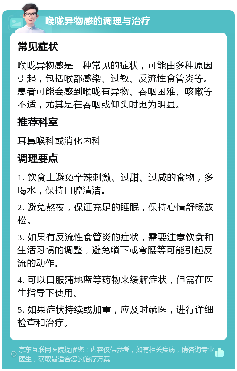 喉咙异物感的调理与治疗 常见症状 喉咙异物感是一种常见的症状，可能由多种原因引起，包括喉部感染、过敏、反流性食管炎等。患者可能会感到喉咙有异物、吞咽困难、咳嗽等不适，尤其是在吞咽或仰头时更为明显。 推荐科室 耳鼻喉科或消化内科 调理要点 1. 饮食上避免辛辣刺激、过甜、过咸的食物，多喝水，保持口腔清洁。 2. 避免熬夜，保证充足的睡眠，保持心情舒畅放松。 3. 如果有反流性食管炎的症状，需要注意饮食和生活习惯的调整，避免躺下或弯腰等可能引起反流的动作。 4. 可以口服蒲地蓝等药物来缓解症状，但需在医生指导下使用。 5. 如果症状持续或加重，应及时就医，进行详细检查和治疗。