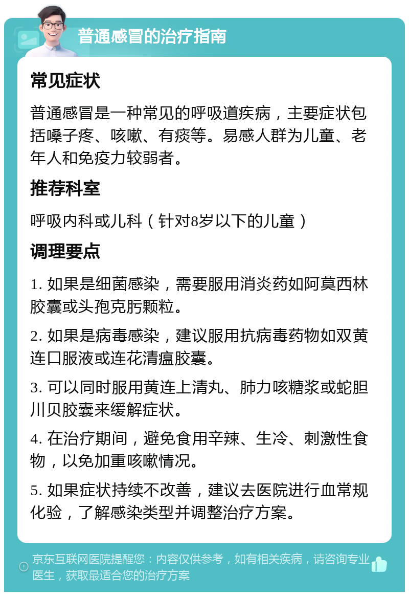 普通感冒的治疗指南 常见症状 普通感冒是一种常见的呼吸道疾病，主要症状包括嗓子疼、咳嗽、有痰等。易感人群为儿童、老年人和免疫力较弱者。 推荐科室 呼吸内科或儿科（针对8岁以下的儿童） 调理要点 1. 如果是细菌感染，需要服用消炎药如阿莫西林胶囊或头孢克肟颗粒。 2. 如果是病毒感染，建议服用抗病毒药物如双黄连口服液或连花清瘟胶囊。 3. 可以同时服用黄连上清丸、肺力咳糖浆或蛇胆川贝胶囊来缓解症状。 4. 在治疗期间，避免食用辛辣、生冷、刺激性食物，以免加重咳嗽情况。 5. 如果症状持续不改善，建议去医院进行血常规化验，了解感染类型并调整治疗方案。