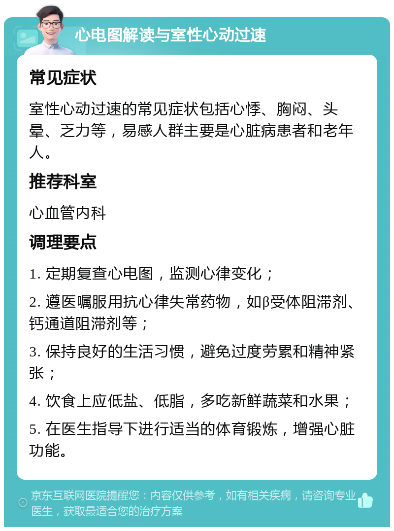 心电图解读与室性心动过速 常见症状 室性心动过速的常见症状包括心悸、胸闷、头晕、乏力等，易感人群主要是心脏病患者和老年人。 推荐科室 心血管内科 调理要点 1. 定期复查心电图，监测心律变化； 2. 遵医嘱服用抗心律失常药物，如β受体阻滞剂、钙通道阻滞剂等； 3. 保持良好的生活习惯，避免过度劳累和精神紧张； 4. 饮食上应低盐、低脂，多吃新鲜蔬菜和水果； 5. 在医生指导下进行适当的体育锻炼，增强心脏功能。