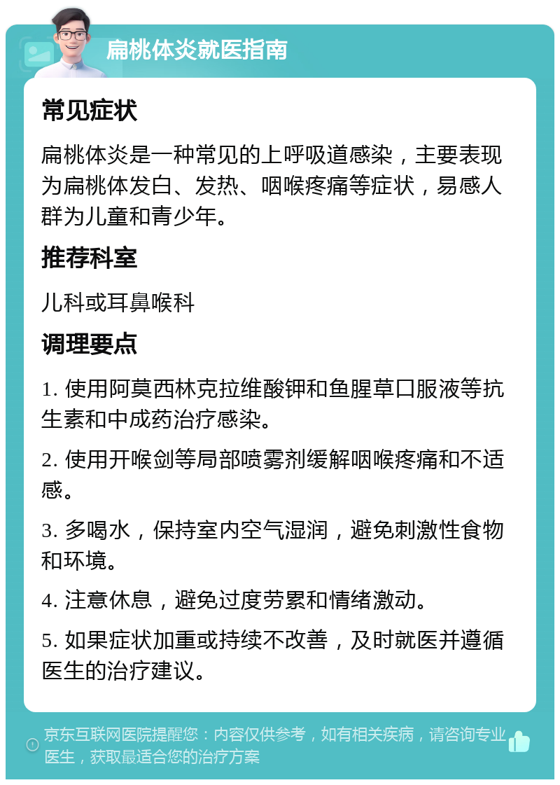 扁桃体炎就医指南 常见症状 扁桃体炎是一种常见的上呼吸道感染，主要表现为扁桃体发白、发热、咽喉疼痛等症状，易感人群为儿童和青少年。 推荐科室 儿科或耳鼻喉科 调理要点 1. 使用阿莫西林克拉维酸钾和鱼腥草口服液等抗生素和中成药治疗感染。 2. 使用开喉剑等局部喷雾剂缓解咽喉疼痛和不适感。 3. 多喝水，保持室内空气湿润，避免刺激性食物和环境。 4. 注意休息，避免过度劳累和情绪激动。 5. 如果症状加重或持续不改善，及时就医并遵循医生的治疗建议。