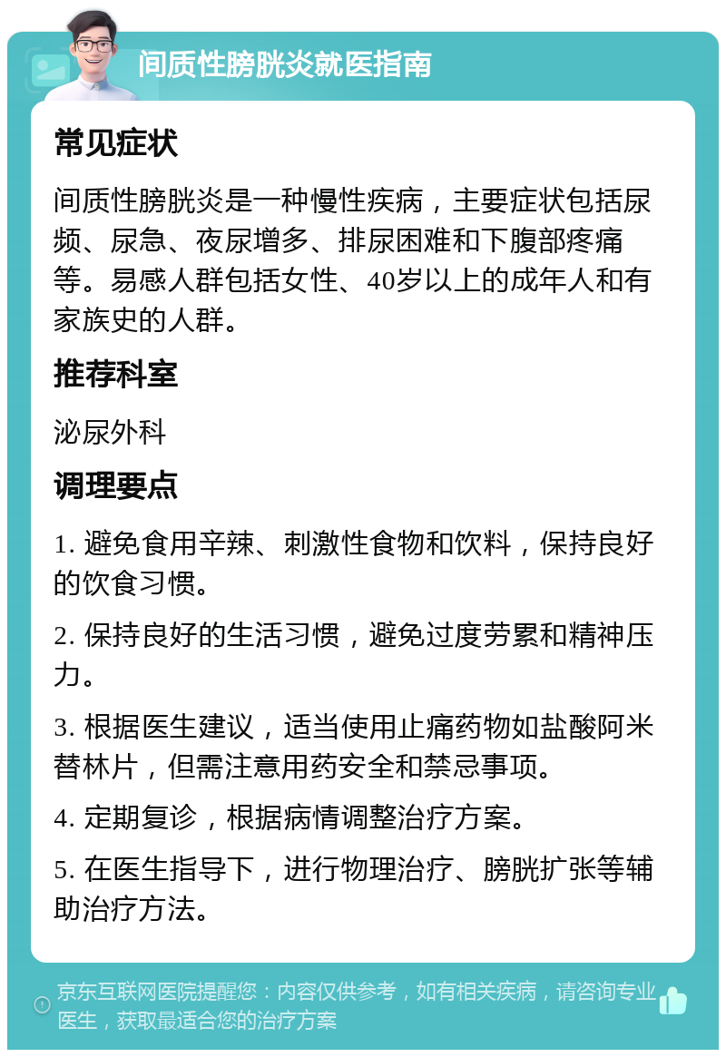 间质性膀胱炎就医指南 常见症状 间质性膀胱炎是一种慢性疾病，主要症状包括尿频、尿急、夜尿增多、排尿困难和下腹部疼痛等。易感人群包括女性、40岁以上的成年人和有家族史的人群。 推荐科室 泌尿外科 调理要点 1. 避免食用辛辣、刺激性食物和饮料，保持良好的饮食习惯。 2. 保持良好的生活习惯，避免过度劳累和精神压力。 3. 根据医生建议，适当使用止痛药物如盐酸阿米替林片，但需注意用药安全和禁忌事项。 4. 定期复诊，根据病情调整治疗方案。 5. 在医生指导下，进行物理治疗、膀胱扩张等辅助治疗方法。