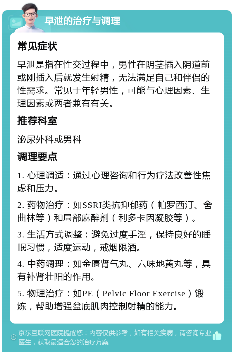 早泄的治疗与调理 常见症状 早泄是指在性交过程中，男性在阴茎插入阴道前或刚插入后就发生射精，无法满足自己和伴侣的性需求。常见于年轻男性，可能与心理因素、生理因素或两者兼有有关。 推荐科室 泌尿外科或男科 调理要点 1. 心理调适：通过心理咨询和行为疗法改善性焦虑和压力。 2. 药物治疗：如SSRI类抗抑郁药（帕罗西汀、舍曲林等）和局部麻醉剂（利多卡因凝胶等）。 3. 生活方式调整：避免过度手淫，保持良好的睡眠习惯，适度运动，戒烟限酒。 4. 中药调理：如金匮肾气丸、六味地黄丸等，具有补肾壮阳的作用。 5. 物理治疗：如PE（Pelvic Floor Exercise）锻炼，帮助增强盆底肌肉控制射精的能力。