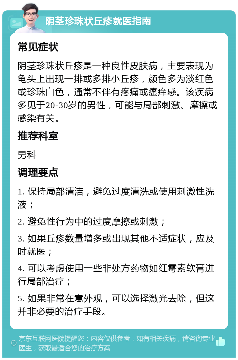 阴茎珍珠状丘疹就医指南 常见症状 阴茎珍珠状丘疹是一种良性皮肤病，主要表现为龟头上出现一排或多排小丘疹，颜色多为淡红色或珍珠白色，通常不伴有疼痛或瘙痒感。该疾病多见于20-30岁的男性，可能与局部刺激、摩擦或感染有关。 推荐科室 男科 调理要点 1. 保持局部清洁，避免过度清洗或使用刺激性洗液； 2. 避免性行为中的过度摩擦或刺激； 3. 如果丘疹数量增多或出现其他不适症状，应及时就医； 4. 可以考虑使用一些非处方药物如红霉素软膏进行局部治疗； 5. 如果非常在意外观，可以选择激光去除，但这并非必要的治疗手段。