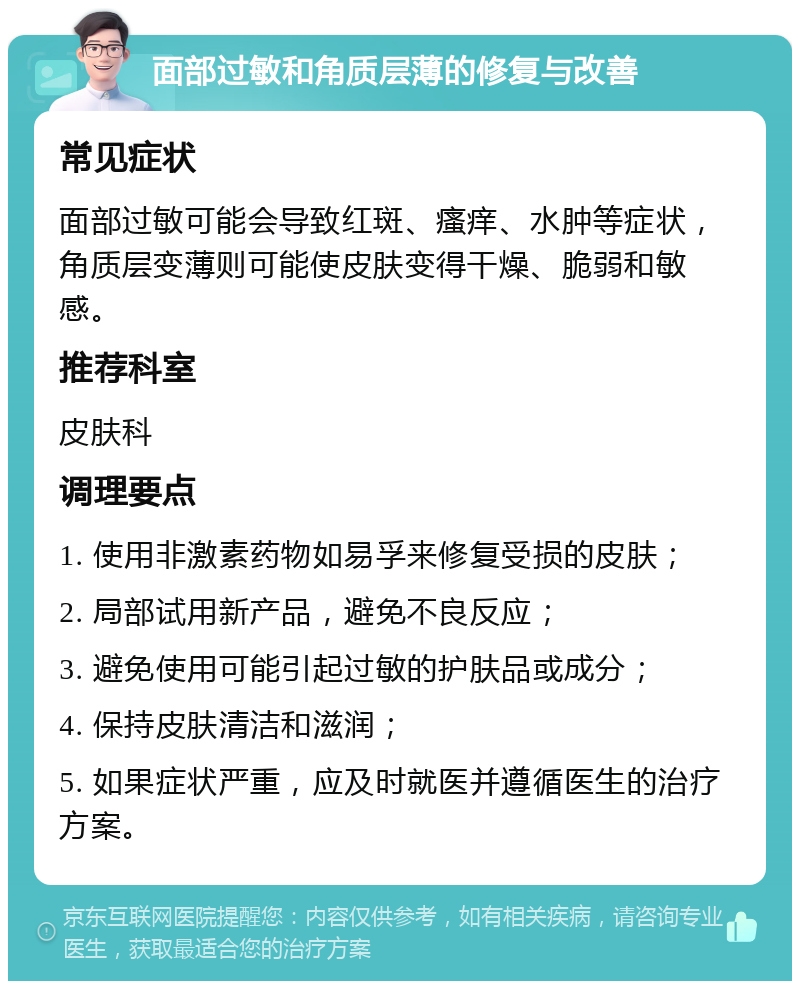 面部过敏和角质层薄的修复与改善 常见症状 面部过敏可能会导致红斑、瘙痒、水肿等症状，角质层变薄则可能使皮肤变得干燥、脆弱和敏感。 推荐科室 皮肤科 调理要点 1. 使用非激素药物如易孚来修复受损的皮肤； 2. 局部试用新产品，避免不良反应； 3. 避免使用可能引起过敏的护肤品或成分； 4. 保持皮肤清洁和滋润； 5. 如果症状严重，应及时就医并遵循医生的治疗方案。