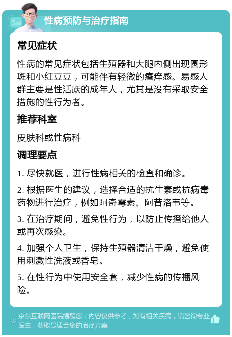 性病预防与治疗指南 常见症状 性病的常见症状包括生殖器和大腿内侧出现圆形斑和小红豆豆，可能伴有轻微的瘙痒感。易感人群主要是性活跃的成年人，尤其是没有采取安全措施的性行为者。 推荐科室 皮肤科或性病科 调理要点 1. 尽快就医，进行性病相关的检查和确诊。 2. 根据医生的建议，选择合适的抗生素或抗病毒药物进行治疗，例如阿奇霉素、阿昔洛韦等。 3. 在治疗期间，避免性行为，以防止传播给他人或再次感染。 4. 加强个人卫生，保持生殖器清洁干燥，避免使用刺激性洗液或香皂。 5. 在性行为中使用安全套，减少性病的传播风险。