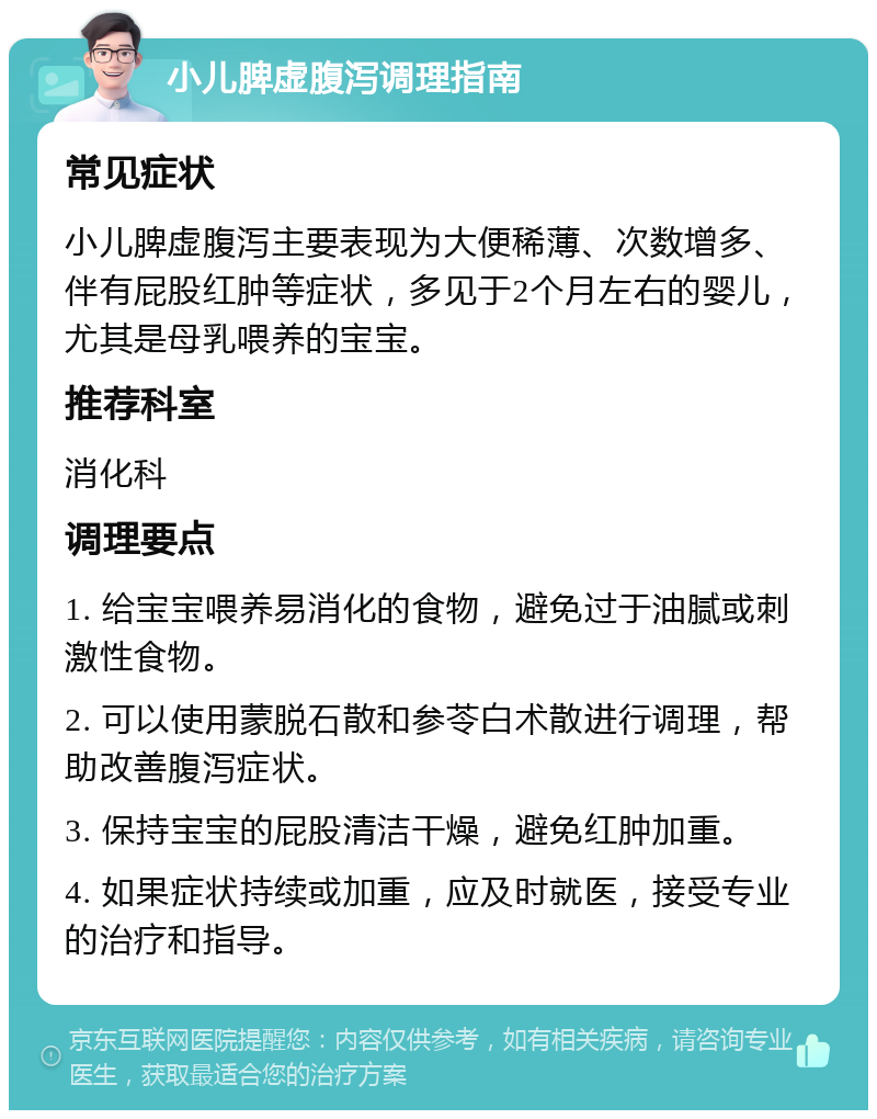 小儿脾虚腹泻调理指南 常见症状 小儿脾虚腹泻主要表现为大便稀薄、次数增多、伴有屁股红肿等症状，多见于2个月左右的婴儿，尤其是母乳喂养的宝宝。 推荐科室 消化科 调理要点 1. 给宝宝喂养易消化的食物，避免过于油腻或刺激性食物。 2. 可以使用蒙脱石散和参苓白术散进行调理，帮助改善腹泻症状。 3. 保持宝宝的屁股清洁干燥，避免红肿加重。 4. 如果症状持续或加重，应及时就医，接受专业的治疗和指导。