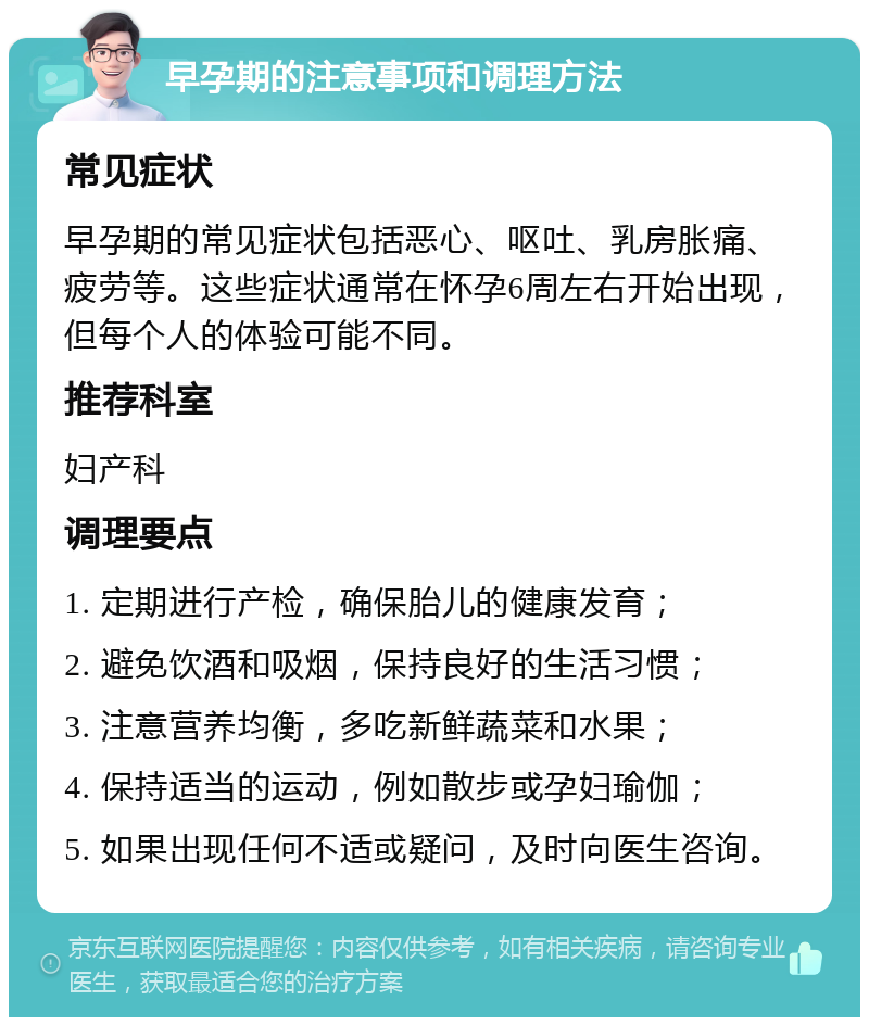 早孕期的注意事项和调理方法 常见症状 早孕期的常见症状包括恶心、呕吐、乳房胀痛、疲劳等。这些症状通常在怀孕6周左右开始出现，但每个人的体验可能不同。 推荐科室 妇产科 调理要点 1. 定期进行产检，确保胎儿的健康发育； 2. 避免饮酒和吸烟，保持良好的生活习惯； 3. 注意营养均衡，多吃新鲜蔬菜和水果； 4. 保持适当的运动，例如散步或孕妇瑜伽； 5. 如果出现任何不适或疑问，及时向医生咨询。