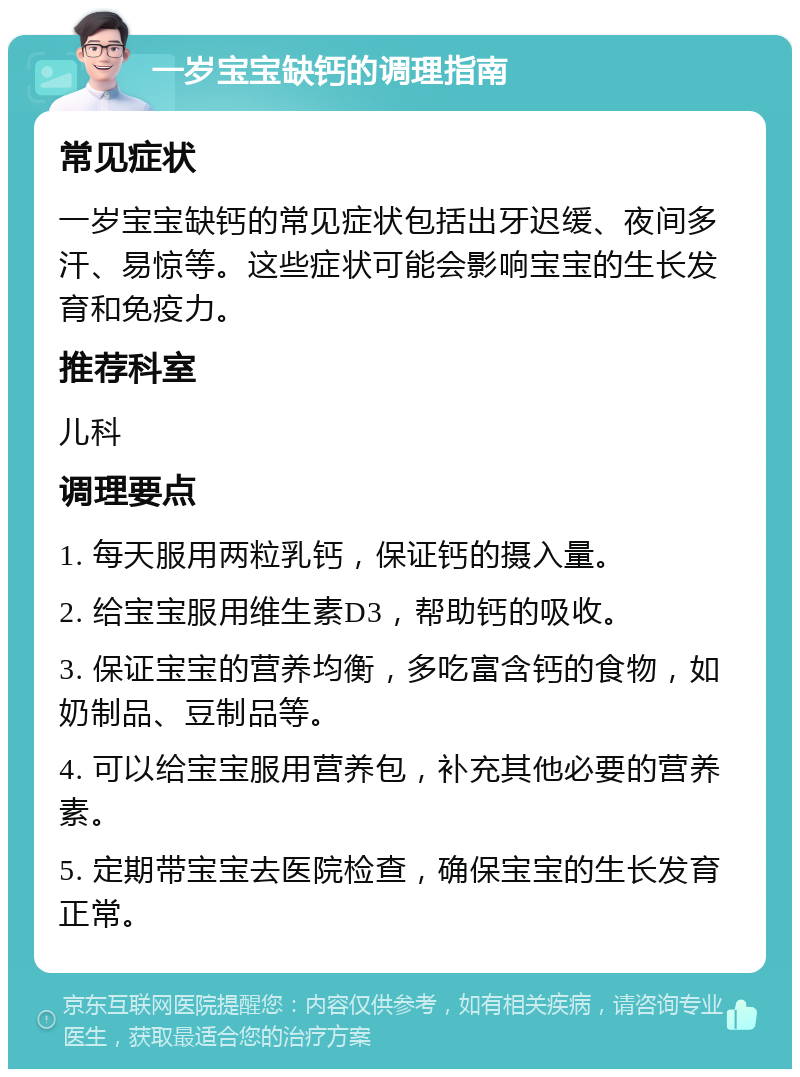 一岁宝宝缺钙的调理指南 常见症状 一岁宝宝缺钙的常见症状包括出牙迟缓、夜间多汗、易惊等。这些症状可能会影响宝宝的生长发育和免疫力。 推荐科室 儿科 调理要点 1. 每天服用两粒乳钙，保证钙的摄入量。 2. 给宝宝服用维生素D3，帮助钙的吸收。 3. 保证宝宝的营养均衡，多吃富含钙的食物，如奶制品、豆制品等。 4. 可以给宝宝服用营养包，补充其他必要的营养素。 5. 定期带宝宝去医院检查，确保宝宝的生长发育正常。