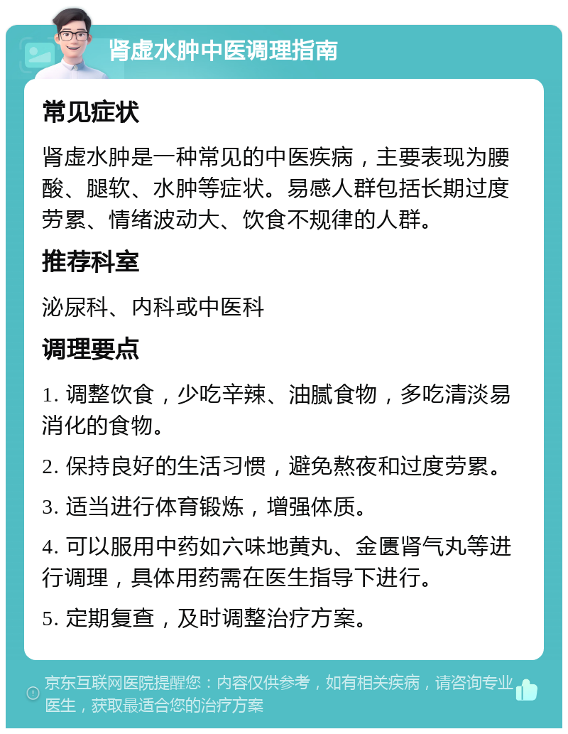 肾虚水肿中医调理指南 常见症状 肾虚水肿是一种常见的中医疾病，主要表现为腰酸、腿软、水肿等症状。易感人群包括长期过度劳累、情绪波动大、饮食不规律的人群。 推荐科室 泌尿科、内科或中医科 调理要点 1. 调整饮食，少吃辛辣、油腻食物，多吃清淡易消化的食物。 2. 保持良好的生活习惯，避免熬夜和过度劳累。 3. 适当进行体育锻炼，增强体质。 4. 可以服用中药如六味地黄丸、金匮肾气丸等进行调理，具体用药需在医生指导下进行。 5. 定期复查，及时调整治疗方案。