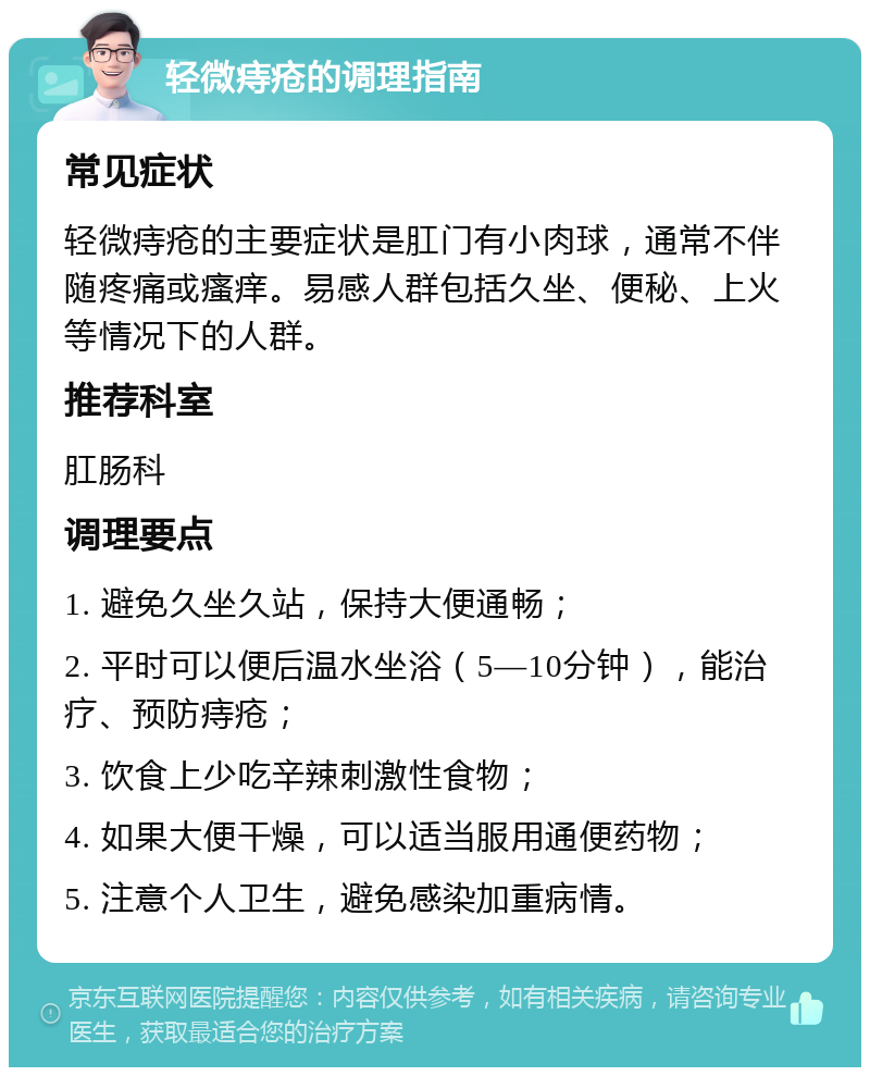 轻微痔疮的调理指南 常见症状 轻微痔疮的主要症状是肛门有小肉球，通常不伴随疼痛或瘙痒。易感人群包括久坐、便秘、上火等情况下的人群。 推荐科室 肛肠科 调理要点 1. 避免久坐久站，保持大便通畅； 2. 平时可以便后温水坐浴（5—10分钟），能治疗、预防痔疮； 3. 饮食上少吃辛辣刺激性食物； 4. 如果大便干燥，可以适当服用通便药物； 5. 注意个人卫生，避免感染加重病情。