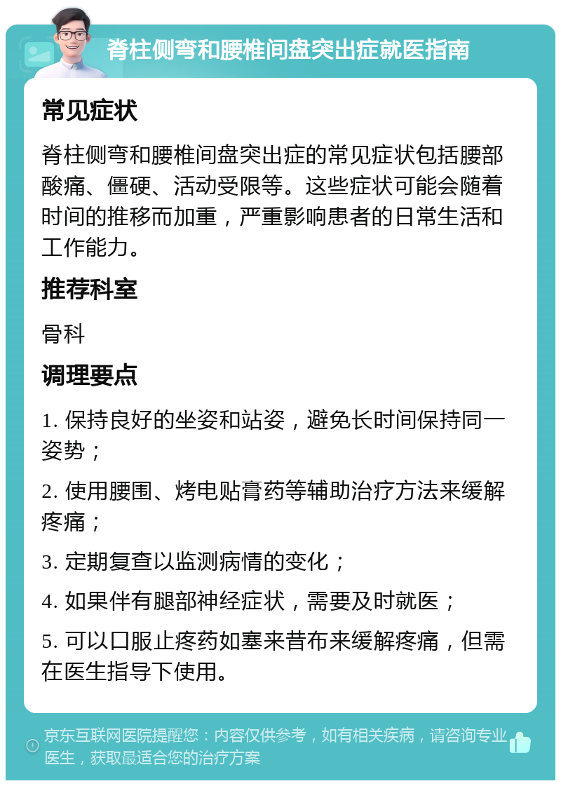 脊柱侧弯和腰椎间盘突出症就医指南 常见症状 脊柱侧弯和腰椎间盘突出症的常见症状包括腰部酸痛、僵硬、活动受限等。这些症状可能会随着时间的推移而加重，严重影响患者的日常生活和工作能力。 推荐科室 骨科 调理要点 1. 保持良好的坐姿和站姿，避免长时间保持同一姿势； 2. 使用腰围、烤电贴膏药等辅助治疗方法来缓解疼痛； 3. 定期复查以监测病情的变化； 4. 如果伴有腿部神经症状，需要及时就医； 5. 可以口服止疼药如塞来昔布来缓解疼痛，但需在医生指导下使用。