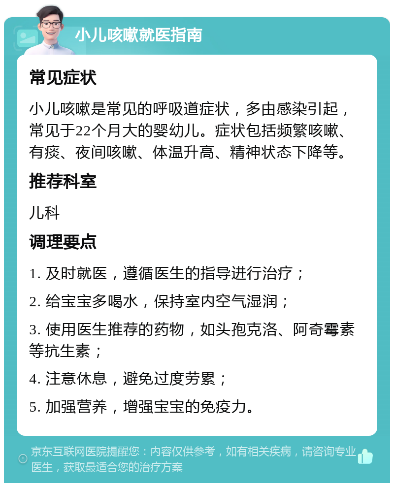 小儿咳嗽就医指南 常见症状 小儿咳嗽是常见的呼吸道症状，多由感染引起，常见于22个月大的婴幼儿。症状包括频繁咳嗽、有痰、夜间咳嗽、体温升高、精神状态下降等。 推荐科室 儿科 调理要点 1. 及时就医，遵循医生的指导进行治疗； 2. 给宝宝多喝水，保持室内空气湿润； 3. 使用医生推荐的药物，如头孢克洛、阿奇霉素等抗生素； 4. 注意休息，避免过度劳累； 5. 加强营养，增强宝宝的免疫力。