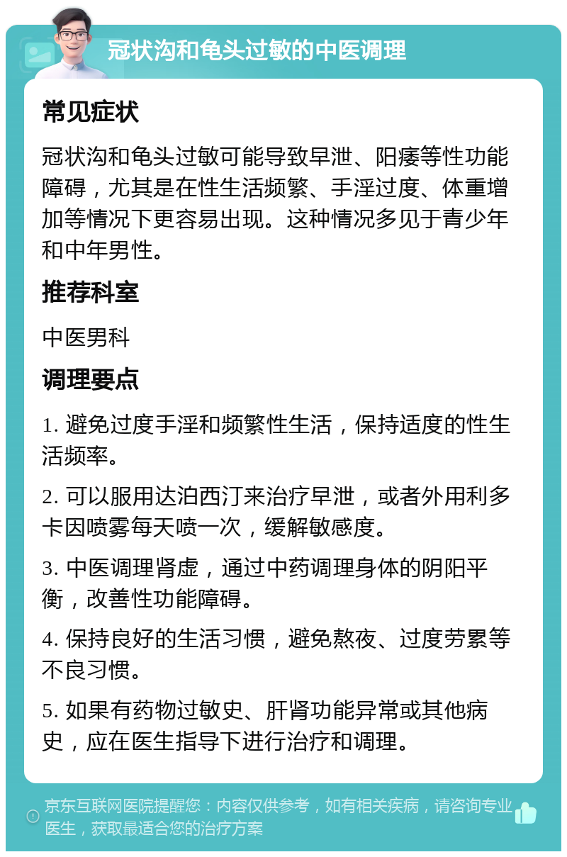 冠状沟和龟头过敏的中医调理 常见症状 冠状沟和龟头过敏可能导致早泄、阳痿等性功能障碍，尤其是在性生活频繁、手淫过度、体重增加等情况下更容易出现。这种情况多见于青少年和中年男性。 推荐科室 中医男科 调理要点 1. 避免过度手淫和频繁性生活，保持适度的性生活频率。 2. 可以服用达泊西汀来治疗早泄，或者外用利多卡因喷雾每天喷一次，缓解敏感度。 3. 中医调理肾虚，通过中药调理身体的阴阳平衡，改善性功能障碍。 4. 保持良好的生活习惯，避免熬夜、过度劳累等不良习惯。 5. 如果有药物过敏史、肝肾功能异常或其他病史，应在医生指导下进行治疗和调理。