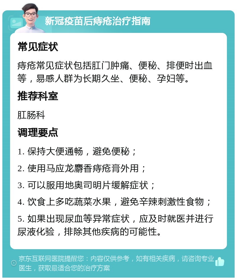 新冠疫苗后痔疮治疗指南 常见症状 痔疮常见症状包括肛门肿痛、便秘、排便时出血等，易感人群为长期久坐、便秘、孕妇等。 推荐科室 肛肠科 调理要点 1. 保持大便通畅，避免便秘； 2. 使用马应龙麝香痔疮膏外用； 3. 可以服用地奥司明片缓解症状； 4. 饮食上多吃蔬菜水果，避免辛辣刺激性食物； 5. 如果出现尿血等异常症状，应及时就医并进行尿液化验，排除其他疾病的可能性。