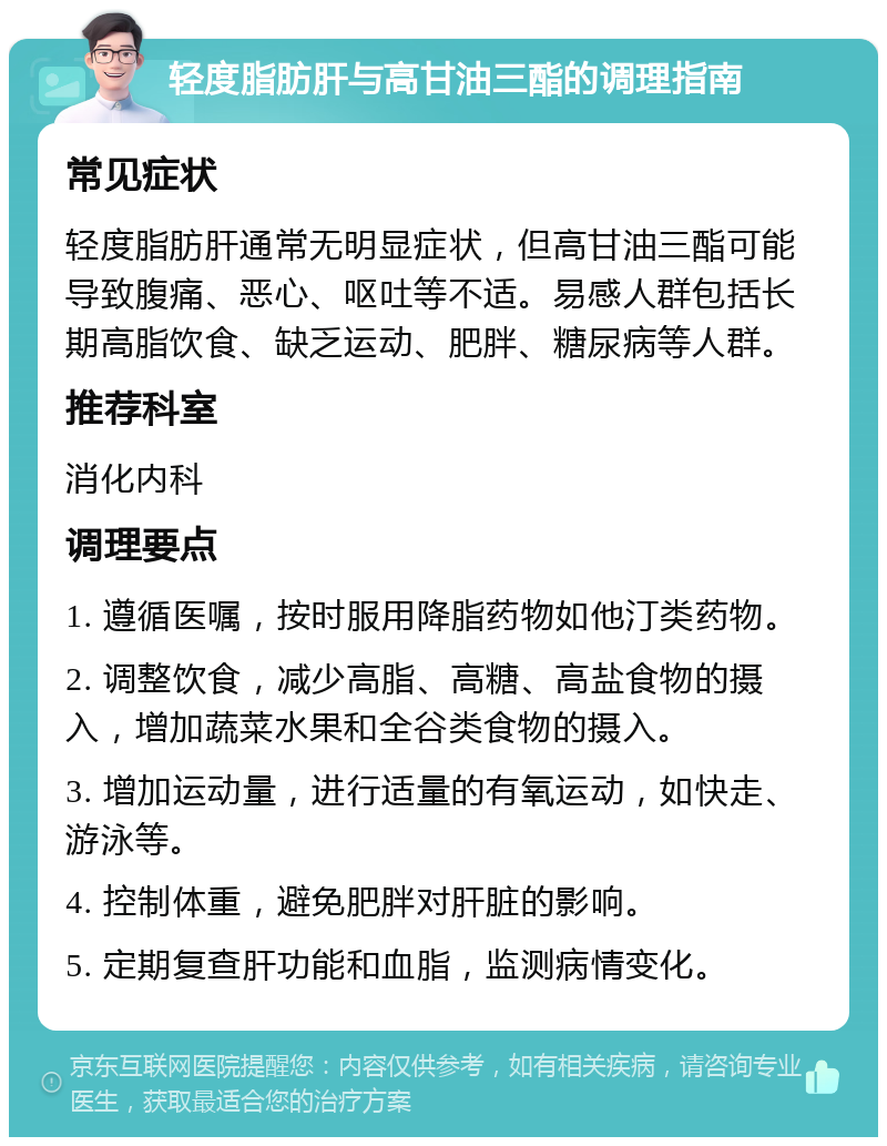 轻度脂肪肝与高甘油三酯的调理指南 常见症状 轻度脂肪肝通常无明显症状，但高甘油三酯可能导致腹痛、恶心、呕吐等不适。易感人群包括长期高脂饮食、缺乏运动、肥胖、糖尿病等人群。 推荐科室 消化内科 调理要点 1. 遵循医嘱，按时服用降脂药物如他汀类药物。 2. 调整饮食，减少高脂、高糖、高盐食物的摄入，增加蔬菜水果和全谷类食物的摄入。 3. 增加运动量，进行适量的有氧运动，如快走、游泳等。 4. 控制体重，避免肥胖对肝脏的影响。 5. 定期复查肝功能和血脂，监测病情变化。