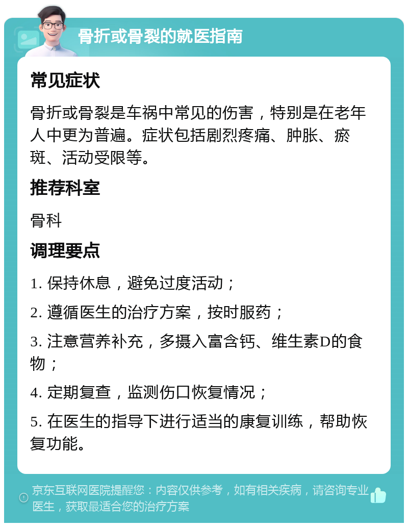 骨折或骨裂的就医指南 常见症状 骨折或骨裂是车祸中常见的伤害，特别是在老年人中更为普遍。症状包括剧烈疼痛、肿胀、瘀斑、活动受限等。 推荐科室 骨科 调理要点 1. 保持休息，避免过度活动； 2. 遵循医生的治疗方案，按时服药； 3. 注意营养补充，多摄入富含钙、维生素D的食物； 4. 定期复查，监测伤口恢复情况； 5. 在医生的指导下进行适当的康复训练，帮助恢复功能。