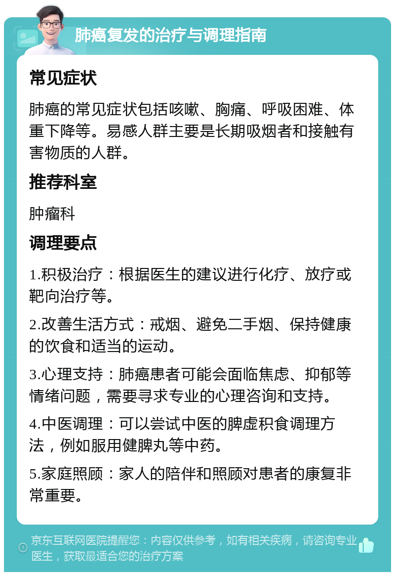 肺癌复发的治疗与调理指南 常见症状 肺癌的常见症状包括咳嗽、胸痛、呼吸困难、体重下降等。易感人群主要是长期吸烟者和接触有害物质的人群。 推荐科室 肿瘤科 调理要点 1.积极治疗：根据医生的建议进行化疗、放疗或靶向治疗等。 2.改善生活方式：戒烟、避免二手烟、保持健康的饮食和适当的运动。 3.心理支持：肺癌患者可能会面临焦虑、抑郁等情绪问题，需要寻求专业的心理咨询和支持。 4.中医调理：可以尝试中医的脾虚积食调理方法，例如服用健脾丸等中药。 5.家庭照顾：家人的陪伴和照顾对患者的康复非常重要。