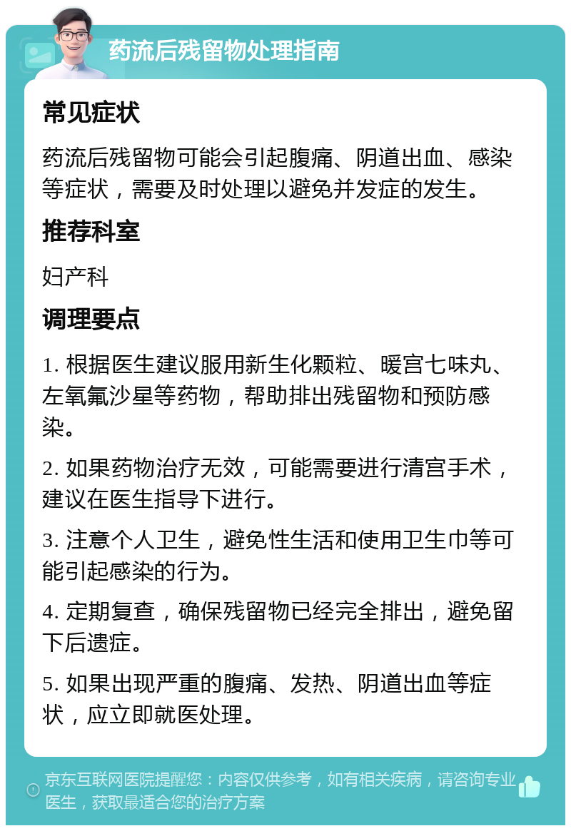 药流后残留物处理指南 常见症状 药流后残留物可能会引起腹痛、阴道出血、感染等症状，需要及时处理以避免并发症的发生。 推荐科室 妇产科 调理要点 1. 根据医生建议服用新生化颗粒、暖宫七味丸、左氧氟沙星等药物，帮助排出残留物和预防感染。 2. 如果药物治疗无效，可能需要进行清宫手术，建议在医生指导下进行。 3. 注意个人卫生，避免性生活和使用卫生巾等可能引起感染的行为。 4. 定期复查，确保残留物已经完全排出，避免留下后遗症。 5. 如果出现严重的腹痛、发热、阴道出血等症状，应立即就医处理。