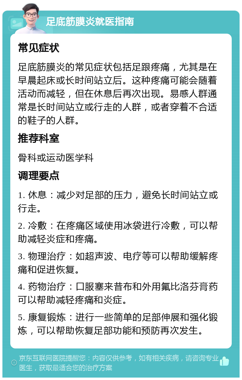 足底筋膜炎就医指南 常见症状 足底筋膜炎的常见症状包括足跟疼痛，尤其是在早晨起床或长时间站立后。这种疼痛可能会随着活动而减轻，但在休息后再次出现。易感人群通常是长时间站立或行走的人群，或者穿着不合适的鞋子的人群。 推荐科室 骨科或运动医学科 调理要点 1. 休息：减少对足部的压力，避免长时间站立或行走。 2. 冷敷：在疼痛区域使用冰袋进行冷敷，可以帮助减轻炎症和疼痛。 3. 物理治疗：如超声波、电疗等可以帮助缓解疼痛和促进恢复。 4. 药物治疗：口服塞来昔布和外用氟比洛芬膏药可以帮助减轻疼痛和炎症。 5. 康复锻炼：进行一些简单的足部伸展和强化锻炼，可以帮助恢复足部功能和预防再次发生。