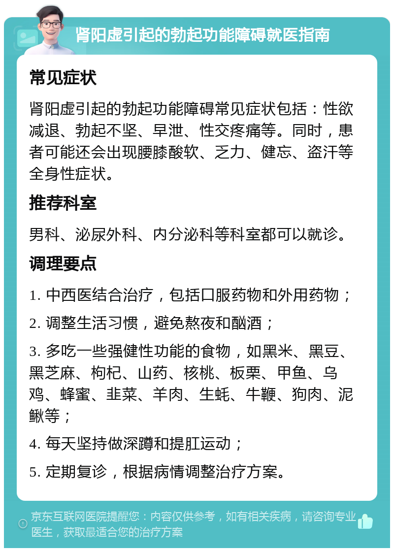 肾阳虚引起的勃起功能障碍就医指南 常见症状 肾阳虚引起的勃起功能障碍常见症状包括：性欲减退、勃起不坚、早泄、性交疼痛等。同时，患者可能还会出现腰膝酸软、乏力、健忘、盗汗等全身性症状。 推荐科室 男科、泌尿外科、内分泌科等科室都可以就诊。 调理要点 1. 中西医结合治疗，包括口服药物和外用药物； 2. 调整生活习惯，避免熬夜和酗酒； 3. 多吃一些强健性功能的食物，如黑米、黑豆、黑芝麻、枸杞、山药、核桃、板栗、甲鱼、乌鸡、蜂蜜、韭菜、羊肉、生蚝、牛鞭、狗肉、泥鳅等； 4. 每天坚持做深蹲和提肛运动； 5. 定期复诊，根据病情调整治疗方案。