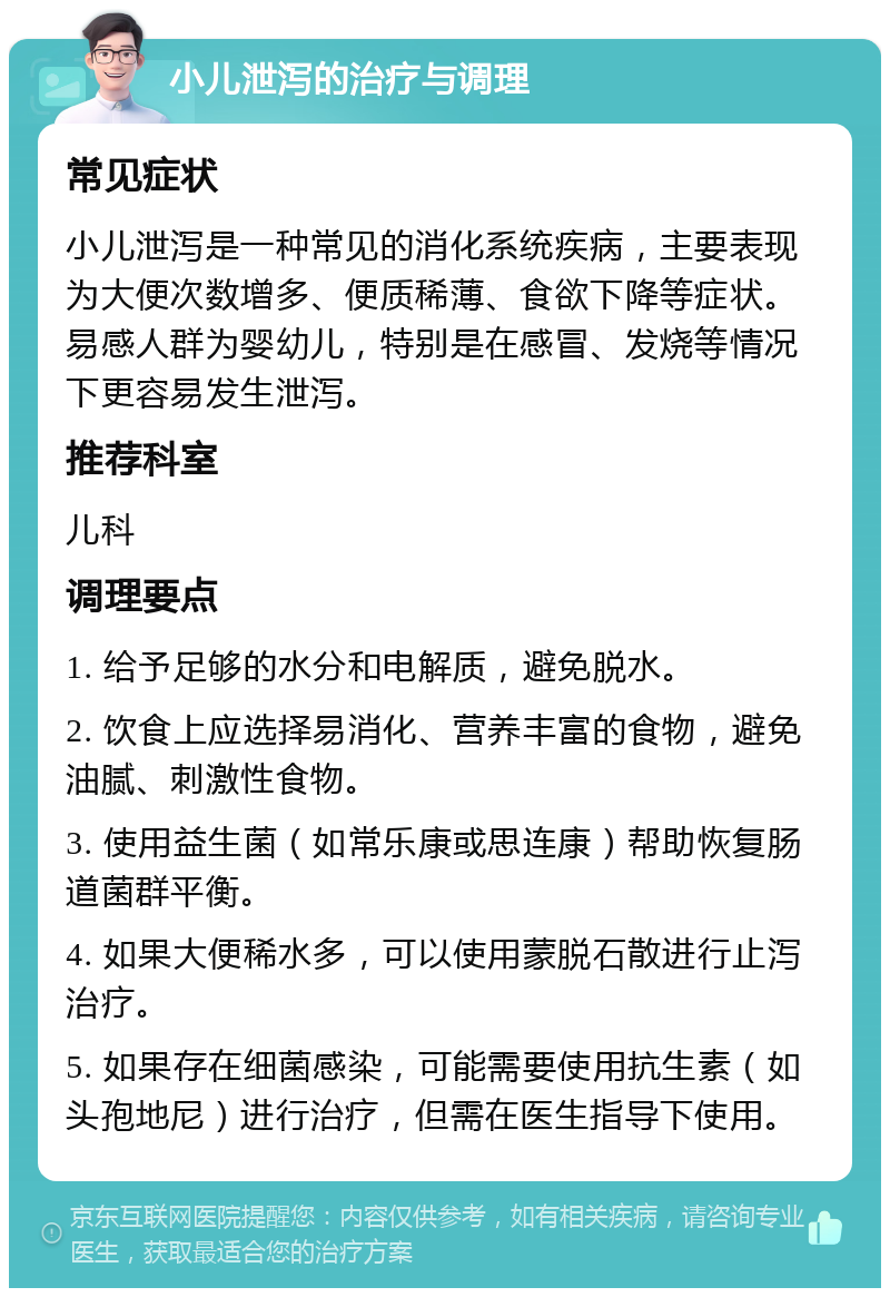 小儿泄泻的治疗与调理 常见症状 小儿泄泻是一种常见的消化系统疾病，主要表现为大便次数增多、便质稀薄、食欲下降等症状。易感人群为婴幼儿，特别是在感冒、发烧等情况下更容易发生泄泻。 推荐科室 儿科 调理要点 1. 给予足够的水分和电解质，避免脱水。 2. 饮食上应选择易消化、营养丰富的食物，避免油腻、刺激性食物。 3. 使用益生菌（如常乐康或思连康）帮助恢复肠道菌群平衡。 4. 如果大便稀水多，可以使用蒙脱石散进行止泻治疗。 5. 如果存在细菌感染，可能需要使用抗生素（如头孢地尼）进行治疗，但需在医生指导下使用。