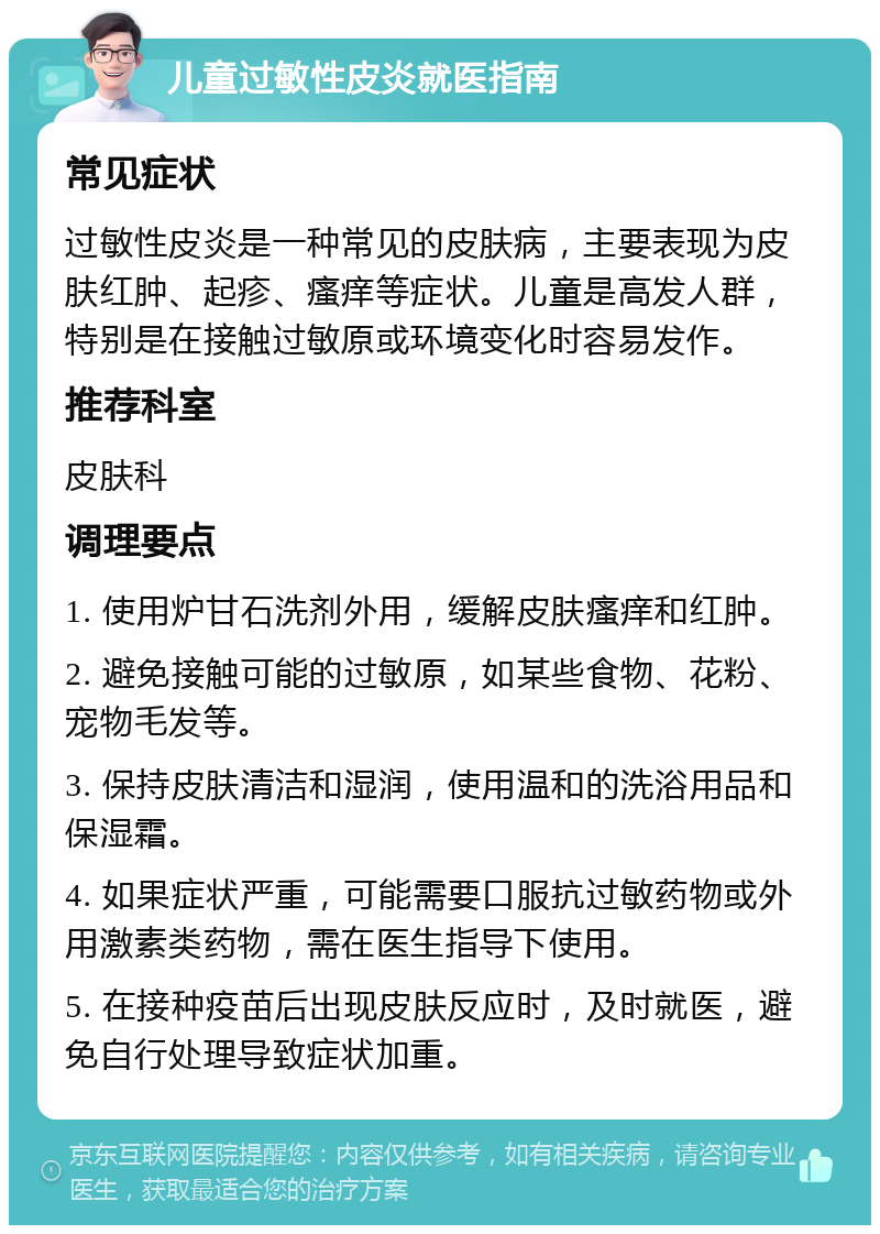 儿童过敏性皮炎就医指南 常见症状 过敏性皮炎是一种常见的皮肤病，主要表现为皮肤红肿、起疹、瘙痒等症状。儿童是高发人群，特别是在接触过敏原或环境变化时容易发作。 推荐科室 皮肤科 调理要点 1. 使用炉甘石洗剂外用，缓解皮肤瘙痒和红肿。 2. 避免接触可能的过敏原，如某些食物、花粉、宠物毛发等。 3. 保持皮肤清洁和湿润，使用温和的洗浴用品和保湿霜。 4. 如果症状严重，可能需要口服抗过敏药物或外用激素类药物，需在医生指导下使用。 5. 在接种疫苗后出现皮肤反应时，及时就医，避免自行处理导致症状加重。