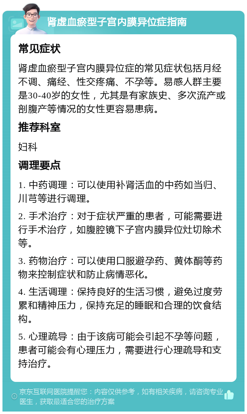 肾虚血瘀型子宫内膜异位症指南 常见症状 肾虚血瘀型子宫内膜异位症的常见症状包括月经不调、痛经、性交疼痛、不孕等。易感人群主要是30-40岁的女性，尤其是有家族史、多次流产或剖腹产等情况的女性更容易患病。 推荐科室 妇科 调理要点 1. 中药调理：可以使用补肾活血的中药如当归、川芎等进行调理。 2. 手术治疗：对于症状严重的患者，可能需要进行手术治疗，如腹腔镜下子宫内膜异位灶切除术等。 3. 药物治疗：可以使用口服避孕药、黄体酮等药物来控制症状和防止病情恶化。 4. 生活调理：保持良好的生活习惯，避免过度劳累和精神压力，保持充足的睡眠和合理的饮食结构。 5. 心理疏导：由于该病可能会引起不孕等问题，患者可能会有心理压力，需要进行心理疏导和支持治疗。