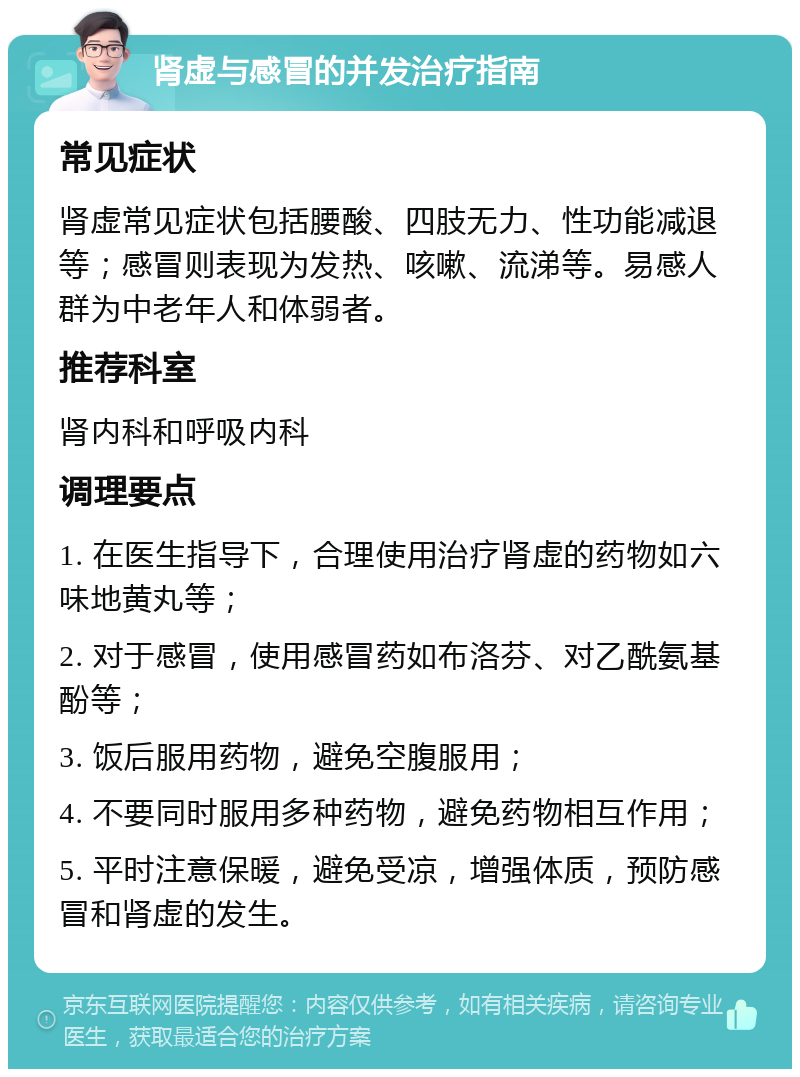 肾虚与感冒的并发治疗指南 常见症状 肾虚常见症状包括腰酸、四肢无力、性功能减退等；感冒则表现为发热、咳嗽、流涕等。易感人群为中老年人和体弱者。 推荐科室 肾内科和呼吸内科 调理要点 1. 在医生指导下，合理使用治疗肾虚的药物如六味地黄丸等； 2. 对于感冒，使用感冒药如布洛芬、对乙酰氨基酚等； 3. 饭后服用药物，避免空腹服用； 4. 不要同时服用多种药物，避免药物相互作用； 5. 平时注意保暖，避免受凉，增强体质，预防感冒和肾虚的发生。