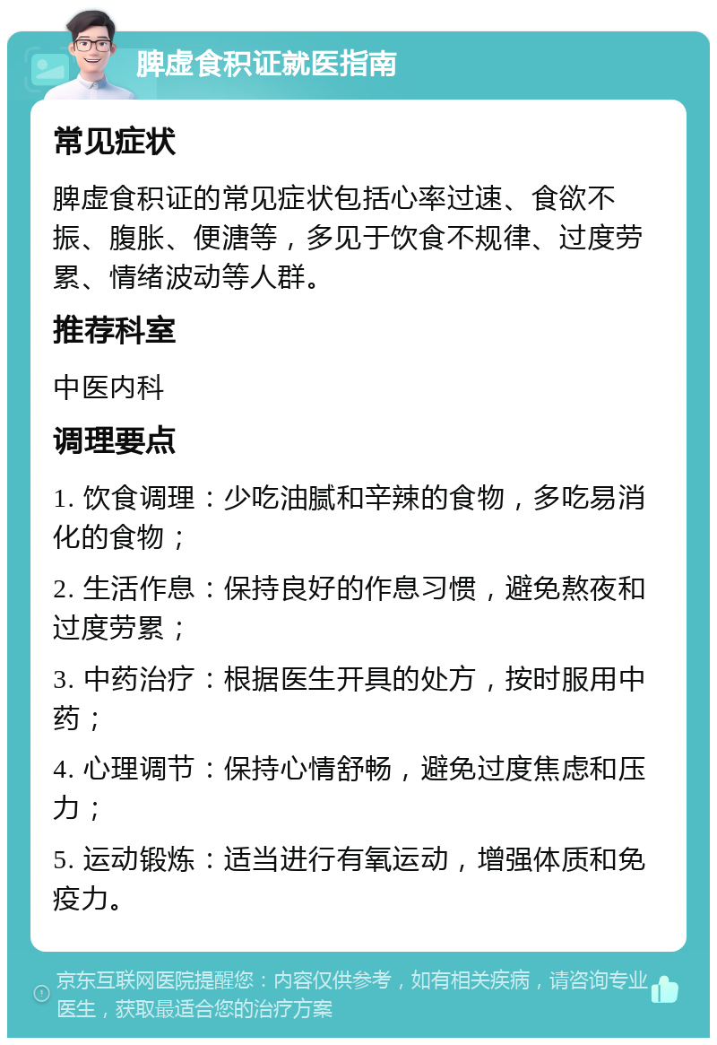 脾虚食积证就医指南 常见症状 脾虚食积证的常见症状包括心率过速、食欲不振、腹胀、便溏等，多见于饮食不规律、过度劳累、情绪波动等人群。 推荐科室 中医内科 调理要点 1. 饮食调理：少吃油腻和辛辣的食物，多吃易消化的食物； 2. 生活作息：保持良好的作息习惯，避免熬夜和过度劳累； 3. 中药治疗：根据医生开具的处方，按时服用中药； 4. 心理调节：保持心情舒畅，避免过度焦虑和压力； 5. 运动锻炼：适当进行有氧运动，增强体质和免疫力。