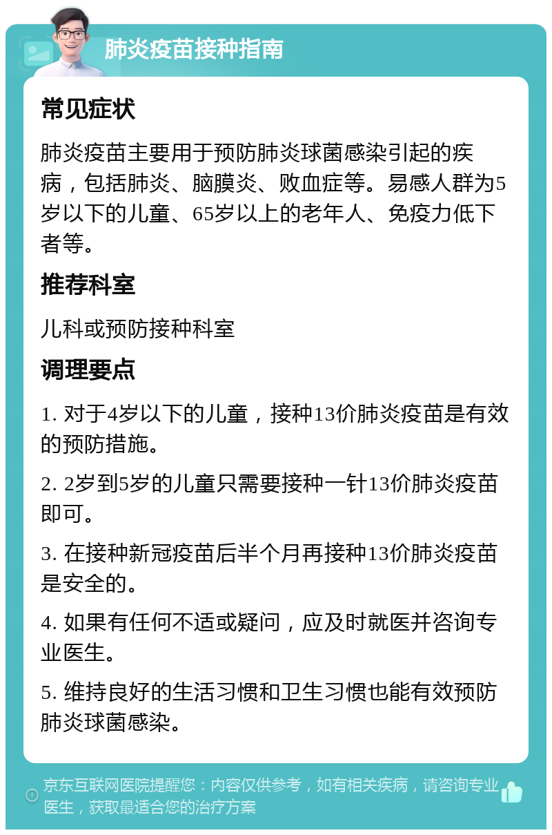 肺炎疫苗接种指南 常见症状 肺炎疫苗主要用于预防肺炎球菌感染引起的疾病，包括肺炎、脑膜炎、败血症等。易感人群为5岁以下的儿童、65岁以上的老年人、免疫力低下者等。 推荐科室 儿科或预防接种科室 调理要点 1. 对于4岁以下的儿童，接种13价肺炎疫苗是有效的预防措施。 2. 2岁到5岁的儿童只需要接种一针13价肺炎疫苗即可。 3. 在接种新冠疫苗后半个月再接种13价肺炎疫苗是安全的。 4. 如果有任何不适或疑问，应及时就医并咨询专业医生。 5. 维持良好的生活习惯和卫生习惯也能有效预防肺炎球菌感染。