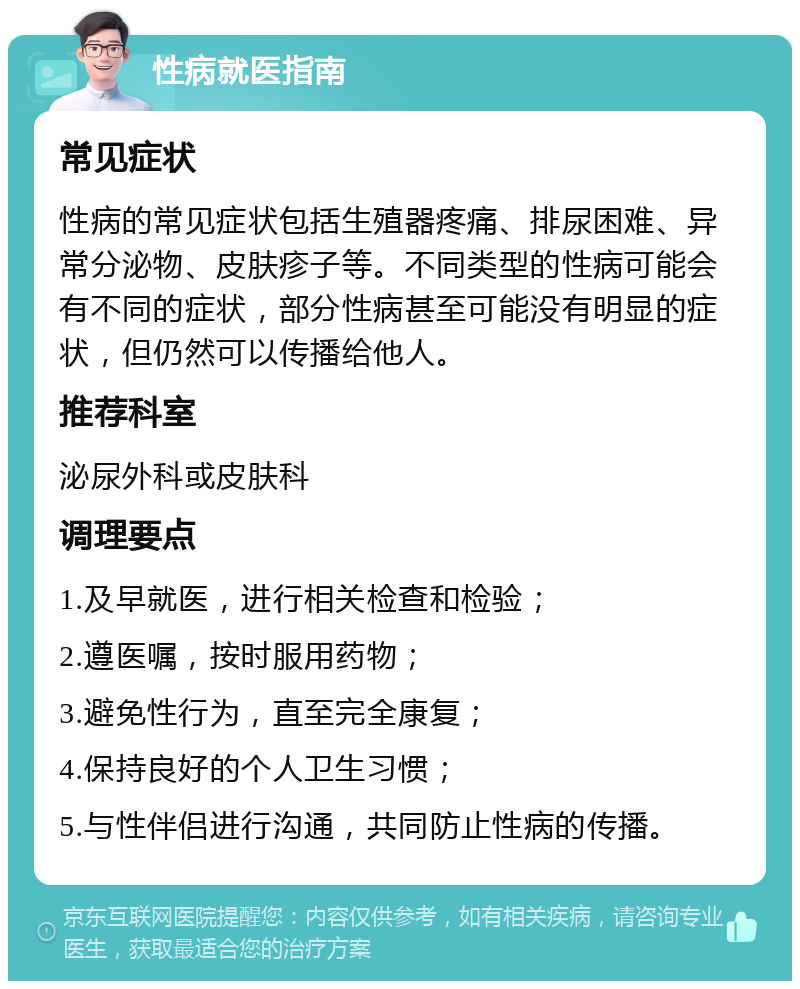 性病就医指南 常见症状 性病的常见症状包括生殖器疼痛、排尿困难、异常分泌物、皮肤疹子等。不同类型的性病可能会有不同的症状，部分性病甚至可能没有明显的症状，但仍然可以传播给他人。 推荐科室 泌尿外科或皮肤科 调理要点 1.及早就医，进行相关检查和检验； 2.遵医嘱，按时服用药物； 3.避免性行为，直至完全康复； 4.保持良好的个人卫生习惯； 5.与性伴侣进行沟通，共同防止性病的传播。