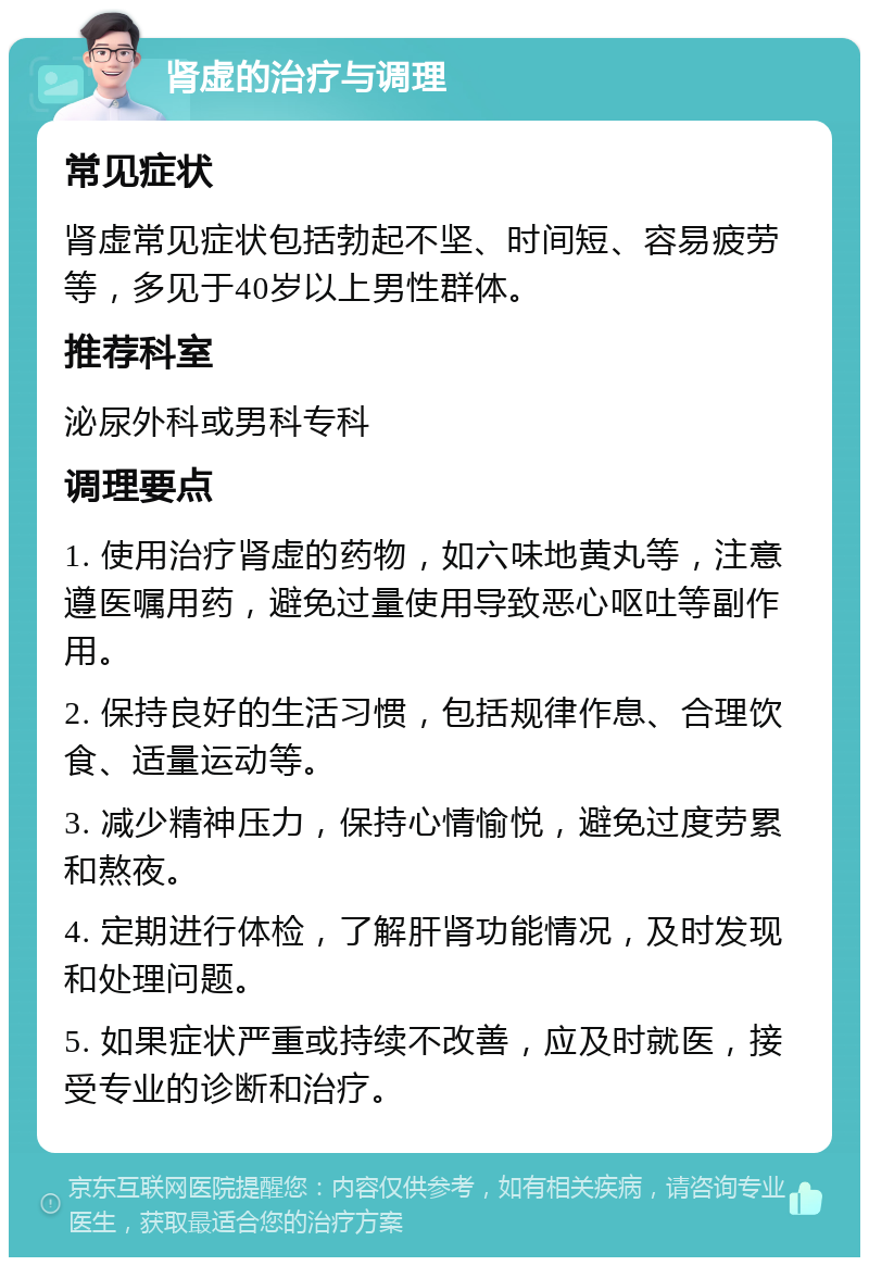 肾虚的治疗与调理 常见症状 肾虚常见症状包括勃起不坚、时间短、容易疲劳等，多见于40岁以上男性群体。 推荐科室 泌尿外科或男科专科 调理要点 1. 使用治疗肾虚的药物，如六味地黄丸等，注意遵医嘱用药，避免过量使用导致恶心呕吐等副作用。 2. 保持良好的生活习惯，包括规律作息、合理饮食、适量运动等。 3. 减少精神压力，保持心情愉悦，避免过度劳累和熬夜。 4. 定期进行体检，了解肝肾功能情况，及时发现和处理问题。 5. 如果症状严重或持续不改善，应及时就医，接受专业的诊断和治疗。