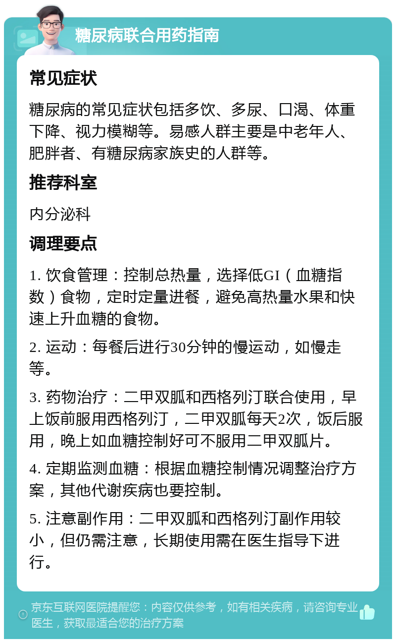 糖尿病联合用药指南 常见症状 糖尿病的常见症状包括多饮、多尿、口渴、体重下降、视力模糊等。易感人群主要是中老年人、肥胖者、有糖尿病家族史的人群等。 推荐科室 内分泌科 调理要点 1. 饮食管理：控制总热量，选择低GI（血糖指数）食物，定时定量进餐，避免高热量水果和快速上升血糖的食物。 2. 运动：每餐后进行30分钟的慢运动，如慢走等。 3. 药物治疗：二甲双胍和西格列汀联合使用，早上饭前服用西格列汀，二甲双胍每天2次，饭后服用，晚上如血糖控制好可不服用二甲双胍片。 4. 定期监测血糖：根据血糖控制情况调整治疗方案，其他代谢疾病也要控制。 5. 注意副作用：二甲双胍和西格列汀副作用较小，但仍需注意，长期使用需在医生指导下进行。