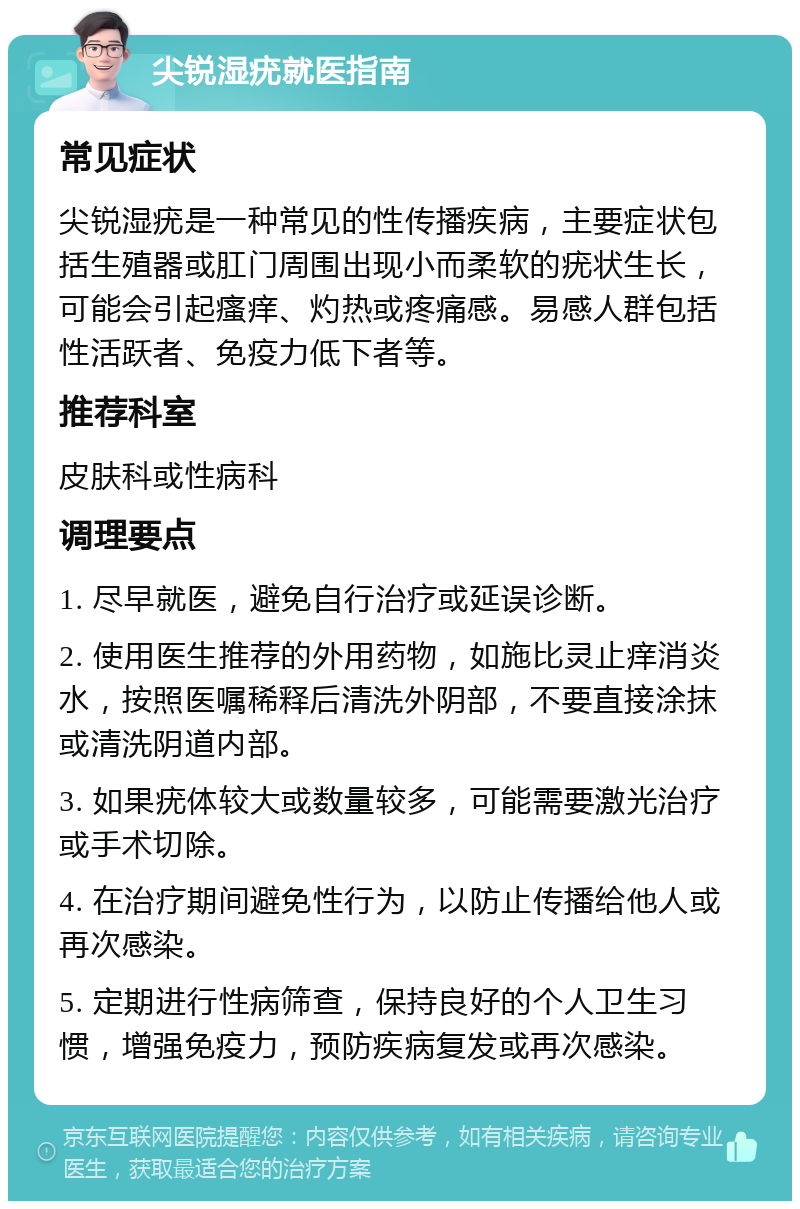 尖锐湿疣就医指南 常见症状 尖锐湿疣是一种常见的性传播疾病，主要症状包括生殖器或肛门周围出现小而柔软的疣状生长，可能会引起瘙痒、灼热或疼痛感。易感人群包括性活跃者、免疫力低下者等。 推荐科室 皮肤科或性病科 调理要点 1. 尽早就医，避免自行治疗或延误诊断。 2. 使用医生推荐的外用药物，如施比灵止痒消炎水，按照医嘱稀释后清洗外阴部，不要直接涂抹或清洗阴道内部。 3. 如果疣体较大或数量较多，可能需要激光治疗或手术切除。 4. 在治疗期间避免性行为，以防止传播给他人或再次感染。 5. 定期进行性病筛查，保持良好的个人卫生习惯，增强免疫力，预防疾病复发或再次感染。