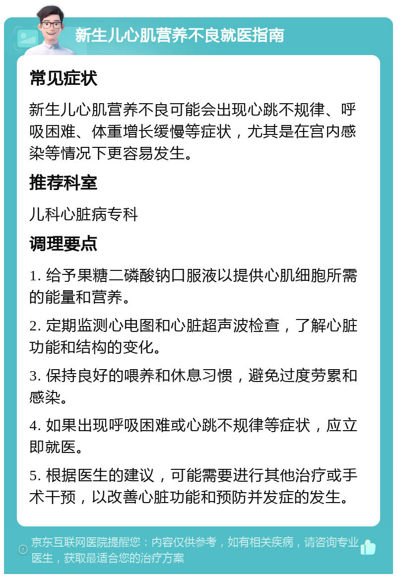 新生儿心肌营养不良就医指南 常见症状 新生儿心肌营养不良可能会出现心跳不规律、呼吸困难、体重增长缓慢等症状，尤其是在宫内感染等情况下更容易发生。 推荐科室 儿科心脏病专科 调理要点 1. 给予果糖二磷酸钠口服液以提供心肌细胞所需的能量和营养。 2. 定期监测心电图和心脏超声波检查，了解心脏功能和结构的变化。 3. 保持良好的喂养和休息习惯，避免过度劳累和感染。 4. 如果出现呼吸困难或心跳不规律等症状，应立即就医。 5. 根据医生的建议，可能需要进行其他治疗或手术干预，以改善心脏功能和预防并发症的发生。