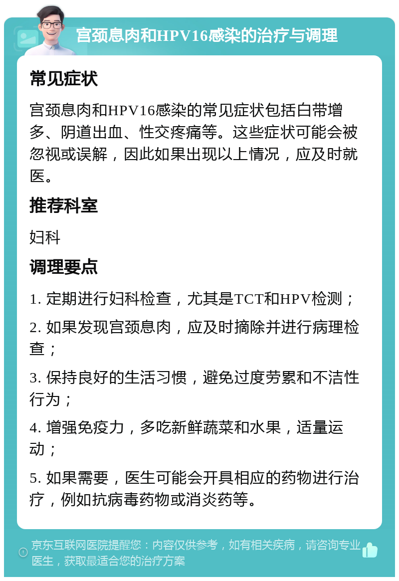 宫颈息肉和HPV16感染的治疗与调理 常见症状 宫颈息肉和HPV16感染的常见症状包括白带增多、阴道出血、性交疼痛等。这些症状可能会被忽视或误解，因此如果出现以上情况，应及时就医。 推荐科室 妇科 调理要点 1. 定期进行妇科检查，尤其是TCT和HPV检测； 2. 如果发现宫颈息肉，应及时摘除并进行病理检查； 3. 保持良好的生活习惯，避免过度劳累和不洁性行为； 4. 增强免疫力，多吃新鲜蔬菜和水果，适量运动； 5. 如果需要，医生可能会开具相应的药物进行治疗，例如抗病毒药物或消炎药等。