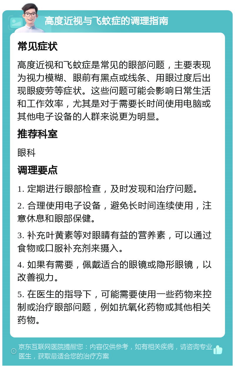 高度近视与飞蚊症的调理指南 常见症状 高度近视和飞蚊症是常见的眼部问题，主要表现为视力模糊、眼前有黑点或线条、用眼过度后出现眼疲劳等症状。这些问题可能会影响日常生活和工作效率，尤其是对于需要长时间使用电脑或其他电子设备的人群来说更为明显。 推荐科室 眼科 调理要点 1. 定期进行眼部检查，及时发现和治疗问题。 2. 合理使用电子设备，避免长时间连续使用，注意休息和眼部保健。 3. 补充叶黄素等对眼睛有益的营养素，可以通过食物或口服补充剂来摄入。 4. 如果有需要，佩戴适合的眼镜或隐形眼镜，以改善视力。 5. 在医生的指导下，可能需要使用一些药物来控制或治疗眼部问题，例如抗氧化药物或其他相关药物。