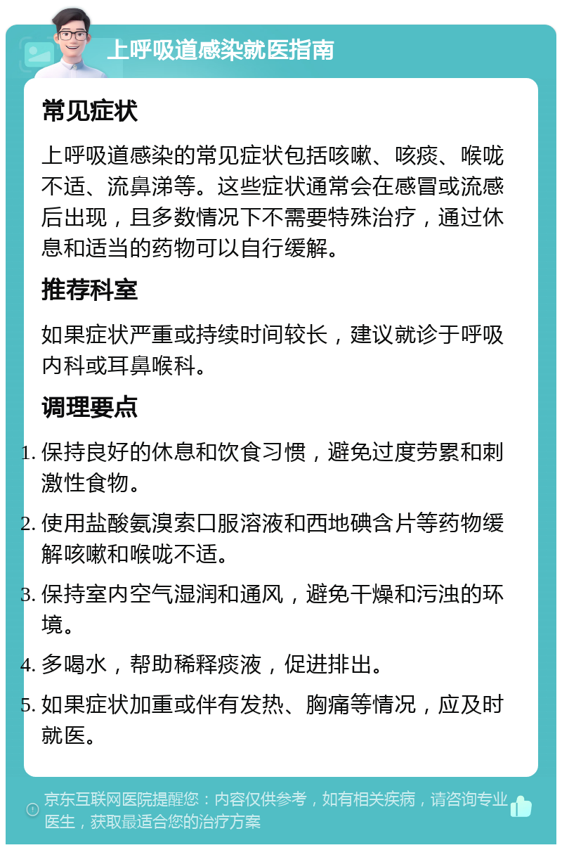 上呼吸道感染就医指南 常见症状 上呼吸道感染的常见症状包括咳嗽、咳痰、喉咙不适、流鼻涕等。这些症状通常会在感冒或流感后出现，且多数情况下不需要特殊治疗，通过休息和适当的药物可以自行缓解。 推荐科室 如果症状严重或持续时间较长，建议就诊于呼吸内科或耳鼻喉科。 调理要点 保持良好的休息和饮食习惯，避免过度劳累和刺激性食物。 使用盐酸氨溴索口服溶液和西地碘含片等药物缓解咳嗽和喉咙不适。 保持室内空气湿润和通风，避免干燥和污浊的环境。 多喝水，帮助稀释痰液，促进排出。 如果症状加重或伴有发热、胸痛等情况，应及时就医。