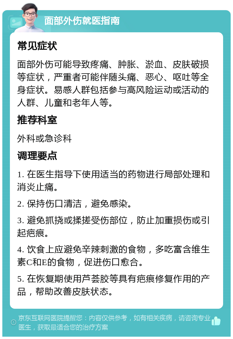 面部外伤就医指南 常见症状 面部外伤可能导致疼痛、肿胀、淤血、皮肤破损等症状，严重者可能伴随头痛、恶心、呕吐等全身症状。易感人群包括参与高风险运动或活动的人群、儿童和老年人等。 推荐科室 外科或急诊科 调理要点 1. 在医生指导下使用适当的药物进行局部处理和消炎止痛。 2. 保持伤口清洁，避免感染。 3. 避免抓挠或揉搓受伤部位，防止加重损伤或引起疤痕。 4. 饮食上应避免辛辣刺激的食物，多吃富含维生素C和E的食物，促进伤口愈合。 5. 在恢复期使用芦荟胶等具有疤痕修复作用的产品，帮助改善皮肤状态。