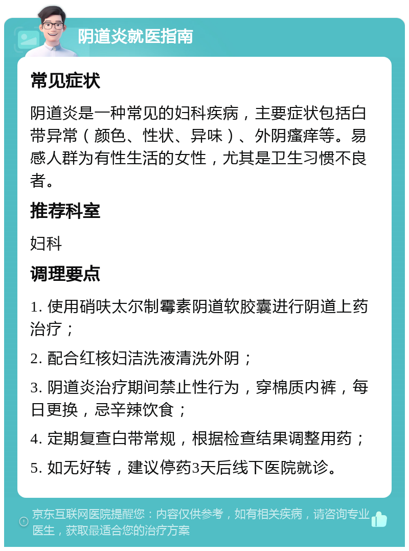 阴道炎就医指南 常见症状 阴道炎是一种常见的妇科疾病，主要症状包括白带异常（颜色、性状、异味）、外阴瘙痒等。易感人群为有性生活的女性，尤其是卫生习惯不良者。 推荐科室 妇科 调理要点 1. 使用硝呋太尔制霉素阴道软胶囊进行阴道上药治疗； 2. 配合红核妇洁洗液清洗外阴； 3. 阴道炎治疗期间禁止性行为，穿棉质内裤，每日更换，忌辛辣饮食； 4. 定期复查白带常规，根据检查结果调整用药； 5. 如无好转，建议停药3天后线下医院就诊。