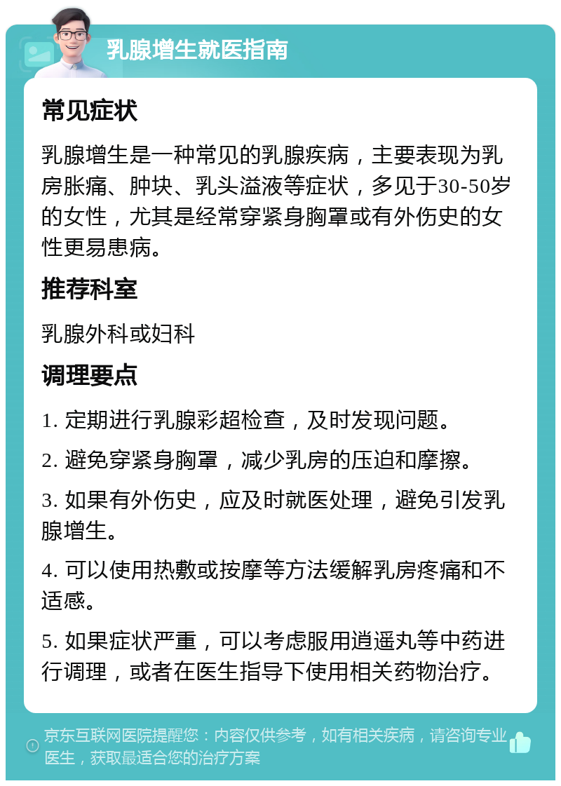 乳腺增生就医指南 常见症状 乳腺增生是一种常见的乳腺疾病，主要表现为乳房胀痛、肿块、乳头溢液等症状，多见于30-50岁的女性，尤其是经常穿紧身胸罩或有外伤史的女性更易患病。 推荐科室 乳腺外科或妇科 调理要点 1. 定期进行乳腺彩超检查，及时发现问题。 2. 避免穿紧身胸罩，减少乳房的压迫和摩擦。 3. 如果有外伤史，应及时就医处理，避免引发乳腺增生。 4. 可以使用热敷或按摩等方法缓解乳房疼痛和不适感。 5. 如果症状严重，可以考虑服用逍遥丸等中药进行调理，或者在医生指导下使用相关药物治疗。