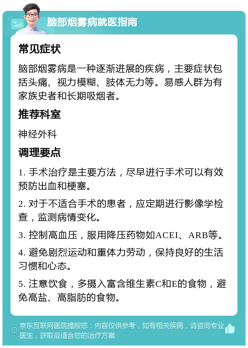 脑部烟雾病就医指南 常见症状 脑部烟雾病是一种逐渐进展的疾病，主要症状包括头痛、视力模糊、肢体无力等。易感人群为有家族史者和长期吸烟者。 推荐科室 神经外科 调理要点 1. 手术治疗是主要方法，尽早进行手术可以有效预防出血和梗塞。 2. 对于不适合手术的患者，应定期进行影像学检查，监测病情变化。 3. 控制高血压，服用降压药物如ACEI、ARB等。 4. 避免剧烈运动和重体力劳动，保持良好的生活习惯和心态。 5. 注意饮食，多摄入富含维生素C和E的食物，避免高盐、高脂肪的食物。