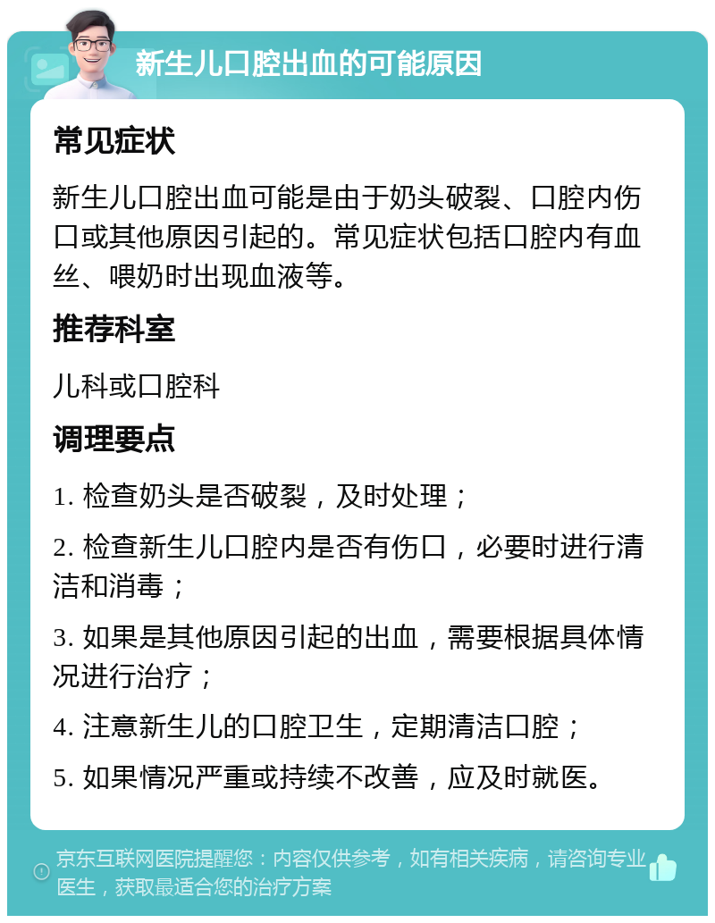 新生儿口腔出血的可能原因 常见症状 新生儿口腔出血可能是由于奶头破裂、口腔内伤口或其他原因引起的。常见症状包括口腔内有血丝、喂奶时出现血液等。 推荐科室 儿科或口腔科 调理要点 1. 检查奶头是否破裂，及时处理； 2. 检查新生儿口腔内是否有伤口，必要时进行清洁和消毒； 3. 如果是其他原因引起的出血，需要根据具体情况进行治疗； 4. 注意新生儿的口腔卫生，定期清洁口腔； 5. 如果情况严重或持续不改善，应及时就医。