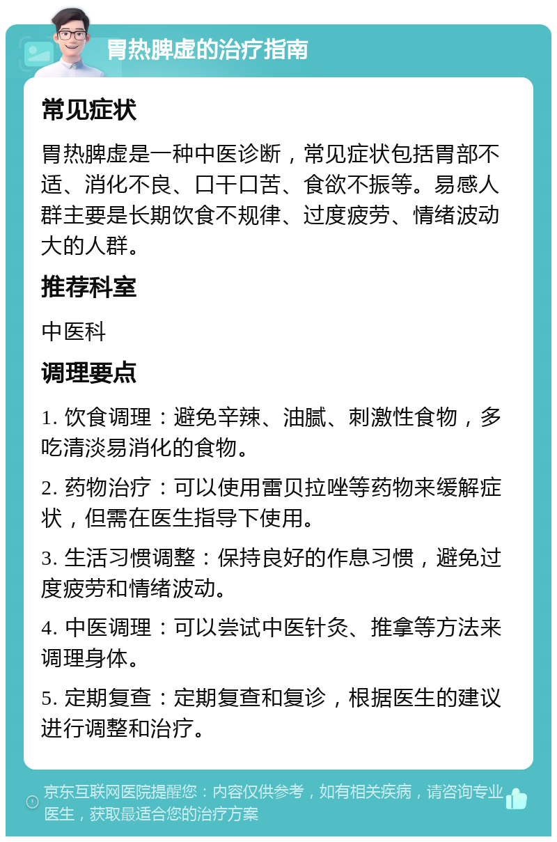 胃热脾虚的治疗指南 常见症状 胃热脾虚是一种中医诊断，常见症状包括胃部不适、消化不良、口干口苦、食欲不振等。易感人群主要是长期饮食不规律、过度疲劳、情绪波动大的人群。 推荐科室 中医科 调理要点 1. 饮食调理：避免辛辣、油腻、刺激性食物，多吃清淡易消化的食物。 2. 药物治疗：可以使用雷贝拉唑等药物来缓解症状，但需在医生指导下使用。 3. 生活习惯调整：保持良好的作息习惯，避免过度疲劳和情绪波动。 4. 中医调理：可以尝试中医针灸、推拿等方法来调理身体。 5. 定期复查：定期复查和复诊，根据医生的建议进行调整和治疗。