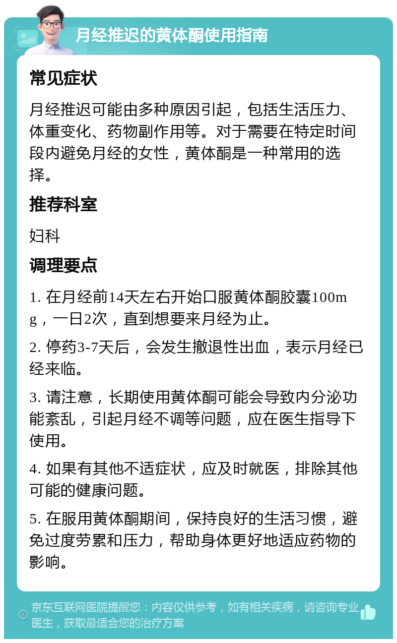 月经推迟的黄体酮使用指南 常见症状 月经推迟可能由多种原因引起，包括生活压力、体重变化、药物副作用等。对于需要在特定时间段内避免月经的女性，黄体酮是一种常用的选择。 推荐科室 妇科 调理要点 1. 在月经前14天左右开始口服黄体酮胶囊100mg，一日2次，直到想要来月经为止。 2. 停药3-7天后，会发生撤退性出血，表示月经已经来临。 3. 请注意，长期使用黄体酮可能会导致内分泌功能紊乱，引起月经不调等问题，应在医生指导下使用。 4. 如果有其他不适症状，应及时就医，排除其他可能的健康问题。 5. 在服用黄体酮期间，保持良好的生活习惯，避免过度劳累和压力，帮助身体更好地适应药物的影响。