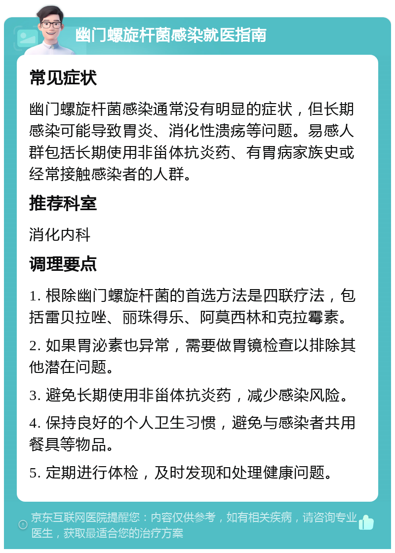 幽门螺旋杆菌感染就医指南 常见症状 幽门螺旋杆菌感染通常没有明显的症状，但长期感染可能导致胃炎、消化性溃疡等问题。易感人群包括长期使用非甾体抗炎药、有胃病家族史或经常接触感染者的人群。 推荐科室 消化内科 调理要点 1. 根除幽门螺旋杆菌的首选方法是四联疗法，包括雷贝拉唑、丽珠得乐、阿莫西林和克拉霉素。 2. 如果胃泌素也异常，需要做胃镜检查以排除其他潜在问题。 3. 避免长期使用非甾体抗炎药，减少感染风险。 4. 保持良好的个人卫生习惯，避免与感染者共用餐具等物品。 5. 定期进行体检，及时发现和处理健康问题。