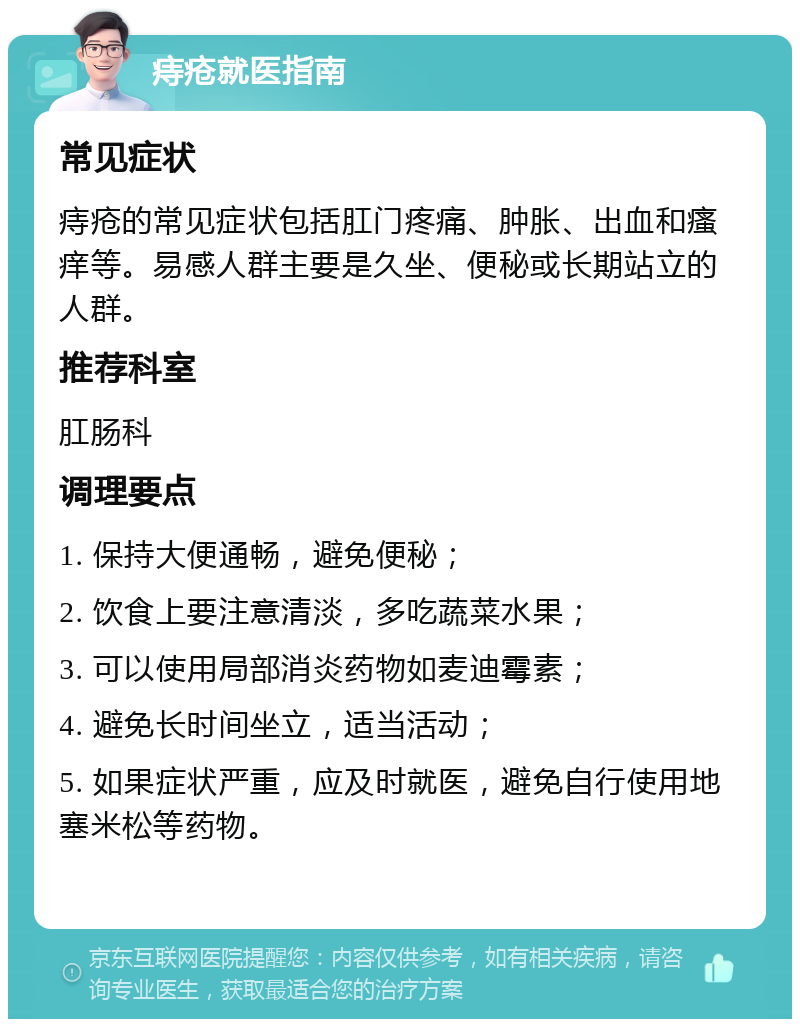 痔疮就医指南 常见症状 痔疮的常见症状包括肛门疼痛、肿胀、出血和瘙痒等。易感人群主要是久坐、便秘或长期站立的人群。 推荐科室 肛肠科 调理要点 1. 保持大便通畅，避免便秘； 2. 饮食上要注意清淡，多吃蔬菜水果； 3. 可以使用局部消炎药物如麦迪霉素； 4. 避免长时间坐立，适当活动； 5. 如果症状严重，应及时就医，避免自行使用地塞米松等药物。