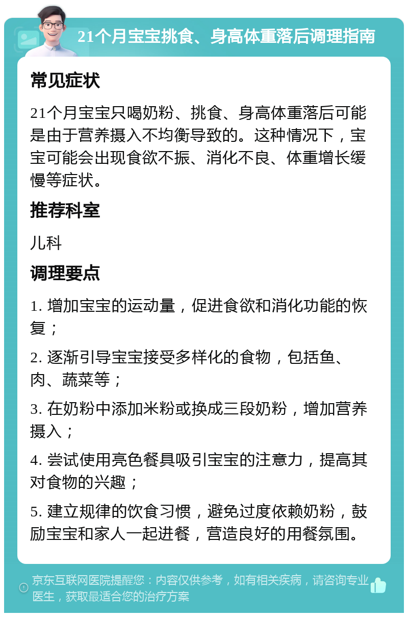 21个月宝宝挑食、身高体重落后调理指南 常见症状 21个月宝宝只喝奶粉、挑食、身高体重落后可能是由于营养摄入不均衡导致的。这种情况下，宝宝可能会出现食欲不振、消化不良、体重增长缓慢等症状。 推荐科室 儿科 调理要点 1. 增加宝宝的运动量，促进食欲和消化功能的恢复； 2. 逐渐引导宝宝接受多样化的食物，包括鱼、肉、蔬菜等； 3. 在奶粉中添加米粉或换成三段奶粉，增加营养摄入； 4. 尝试使用亮色餐具吸引宝宝的注意力，提高其对食物的兴趣； 5. 建立规律的饮食习惯，避免过度依赖奶粉，鼓励宝宝和家人一起进餐，营造良好的用餐氛围。