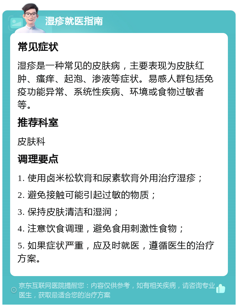 湿疹就医指南 常见症状 湿疹是一种常见的皮肤病，主要表现为皮肤红肿、瘙痒、起泡、渗液等症状。易感人群包括免疫功能异常、系统性疾病、环境或食物过敏者等。 推荐科室 皮肤科 调理要点 1. 使用卤米松软膏和尿素软膏外用治疗湿疹； 2. 避免接触可能引起过敏的物质； 3. 保持皮肤清洁和湿润； 4. 注意饮食调理，避免食用刺激性食物； 5. 如果症状严重，应及时就医，遵循医生的治疗方案。